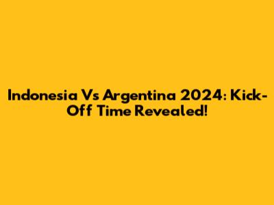 Indonesia Vs Argentina 2024: Kick-Off Time Revealed!