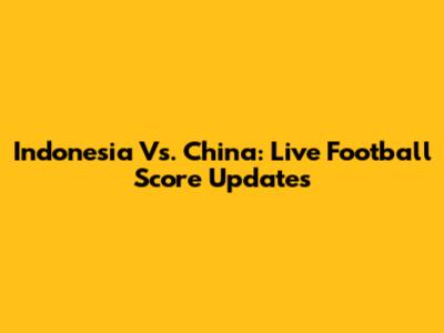 Indonesia Vs. China: Live Football Score Updates