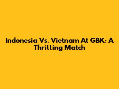 Indonesia Vs. Vietnam At GBK: A Thrilling Match