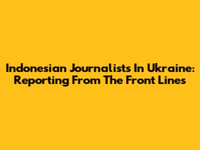 Indonesian Journalists In Ukraine: Reporting From The Front Lines