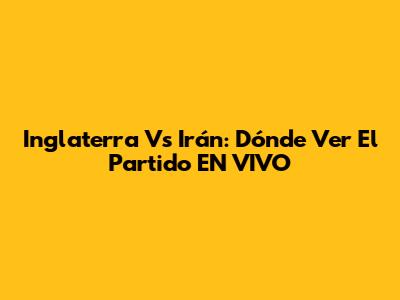 Inglaterra Vs Irán: Dónde Ver El Partido EN VIVO