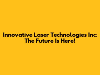 Innovative Laser Technologies Inc: The Future Is Here!
