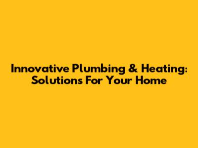 Innovative Plumbing & Heating: Solutions For Your Home