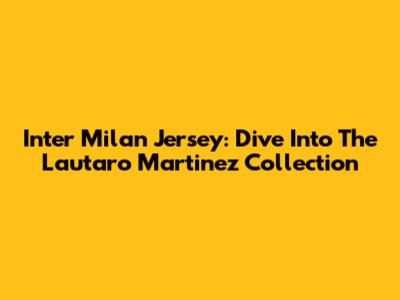 Inter Milan Jersey: Dive Into The Lautaro Martinez Collection