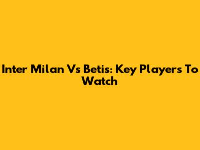 Inter Milan Vs Betis: Key Players To Watch
