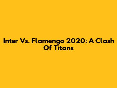 Inter Vs. Flamengo 2020: A Clash Of Titans