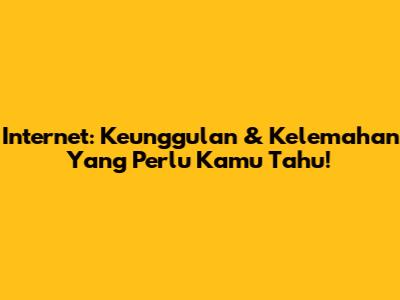 Internet: Keunggulan & Kelemahan Yang Perlu Kamu Tahu!