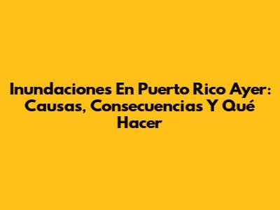 Inundaciones En Puerto Rico Ayer: Causas, Consecuencias Y Qué Hacer