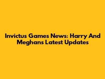 Invictus Games News: Harry And Meghan's Latest Updates