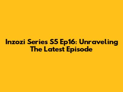 Inzozi Series S5 Ep16: Unraveling The Latest Episode
