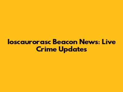 Ioscaurorasc Beacon News: Live Crime Updates