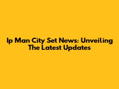 Ip Man City Set News: Unveiling The Latest Updates