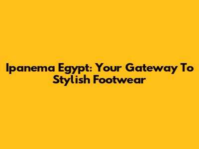 Ipanema Egypt: Your Gateway To Stylish Footwear