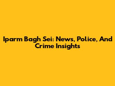 Iparm Bagh Sei: News, Police, And Crime Insights