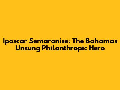 Iposcar Semaronise: The Bahamas' Unsung Philanthropic Hero