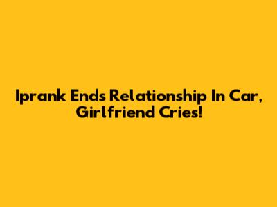 Iprank Ends Relationship In Car, Girlfriend Cries!