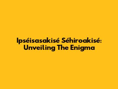 Ipséisasakisé Séhiroakisé: Unveiling The Enigma