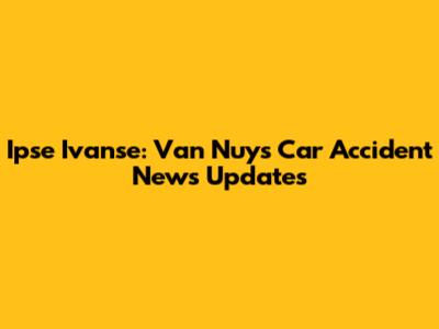 Ipse Ivanse: Van Nuys Car Accident News Updates