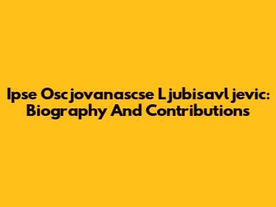 Ipse Oscjovanascse Ljubisavljevic: Biography And Contributions