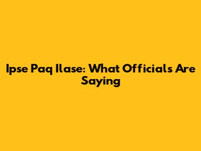 Ipse Paq Ilase: What Officials Are Saying