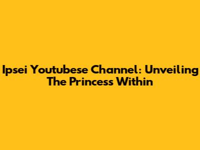 Ipsei Youtubese Channel: Unveiling The Princess Within