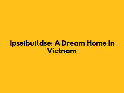 Ipseibuildse: A Dream Home In Vietnam