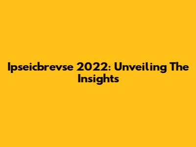 Ipseicbrevse 2022: Unveiling The Insights
