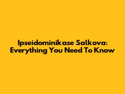 Ipseidominikase Salkova: Everything You Need To Know