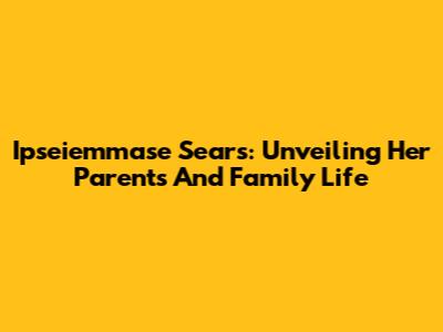 Ipseiemmase Sears: Unveiling Her Parents And Family Life