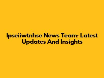 Ipseiiwtnhse News Team: Latest Updates And Insights
