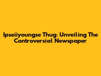 Ipseiiyoungse Thug: Unveiling The Controversial Newspaper