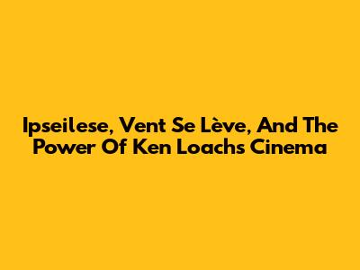 Ipseilese, Vent Se Lève, And The Power Of Ken Loach's Cinema