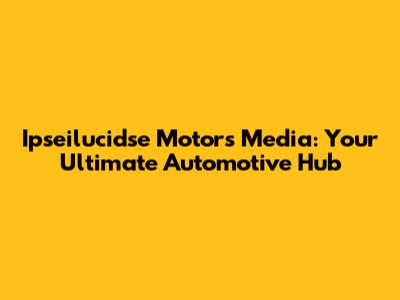 Ipseilucidse Motors Media: Your Ultimate Automotive Hub