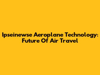 Ipseinewse Aeroplane Technology: Future Of Air Travel