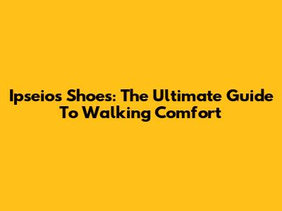 Ipseios Shoes: The Ultimate Guide To Walking Comfort