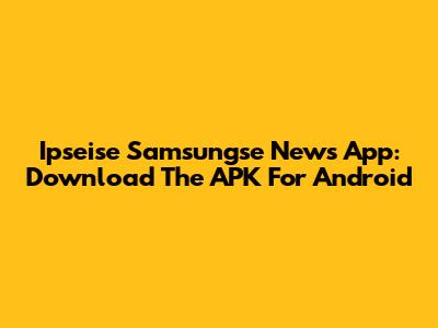 Ipseise Samsungse News App: Download The APK For Android