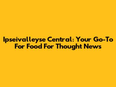 Ipseivalleyse Central: Your Go-To For Food For Thought News