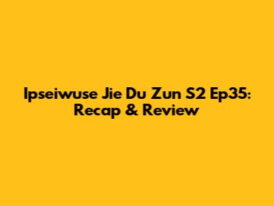 Ipseiwuse Jie Du Zun S2 Ep35: Recap & Review