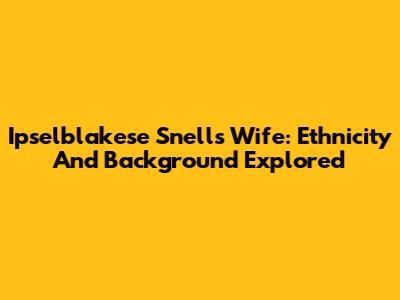 Ipselblakese Snell's Wife: Ethnicity And Background Explored