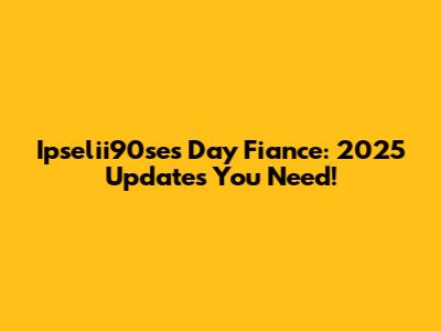 Ipselii90se's Day Fiance: 2025 Updates You Need!