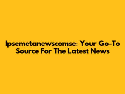 Ipsemetanewscomse: Your Go-To Source For The Latest News