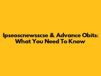 Ipseoscnewsscse & Advance Obits: What You Need To Know
