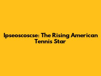 Ipseoscoscse: The Rising American Tennis Star