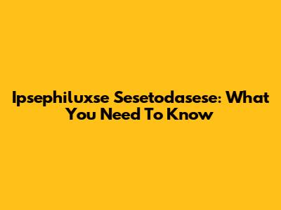 Ipsephiluxse Sesetodasese: What You Need To Know