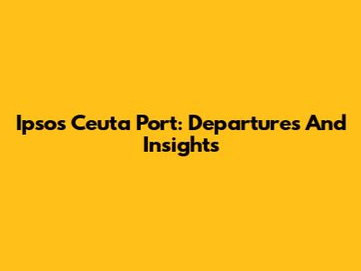 Ipsos Ceuta Port: Departures And Insights