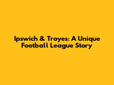 Ipswich & Troyes: A Unique Football League Story