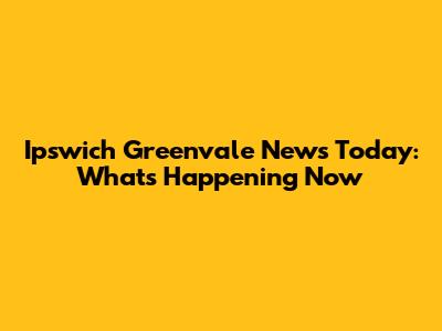 Ipswich Greenvale News Today: What's Happening Now