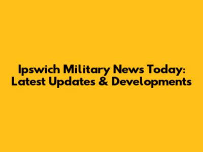 Ipswich Military News Today: Latest Updates & Developments