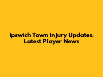 Ipswich Town Injury Updates: Latest Player News