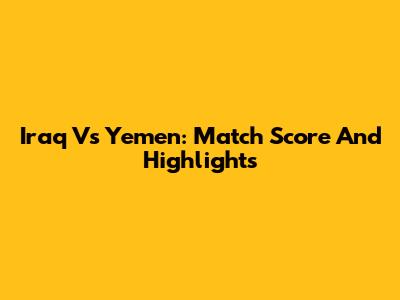 Iraq Vs Yemen: Match Score And Highlights